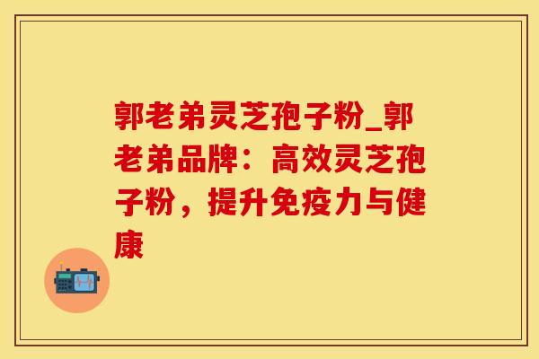 郭老弟灵芝孢子粉_郭老弟品牌:高效灵芝孢子粉,提升免疫力与健康