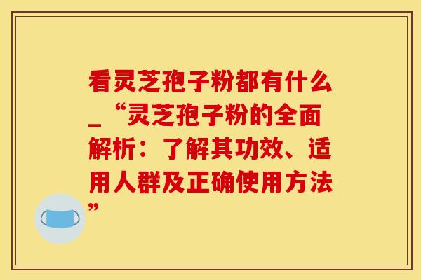 看灵芝孢子粉都有什么_“灵芝孢子粉的全面解析:了解其功效、适用人群及正确使用方法”