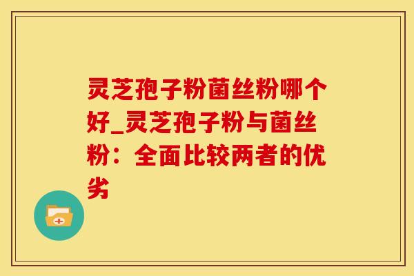 灵芝孢子粉菌丝粉哪个好_灵芝孢子粉与菌丝粉:全面比较两者的优劣
