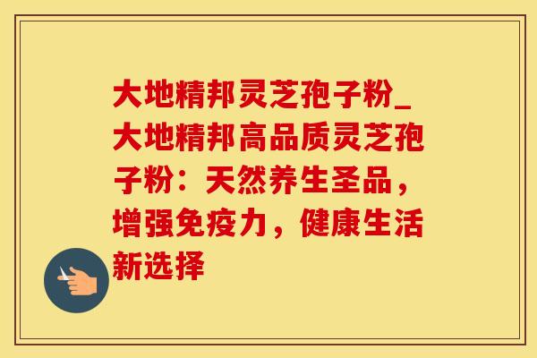 大地精邦灵芝孢子粉_大地精邦高品质灵芝孢子粉：天然养生圣品，增强免疫力，健康生活新选择