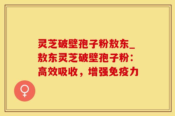 灵芝破壁孢子粉敖东_敖东灵芝破壁孢子粉：高效吸收，增强免疫力