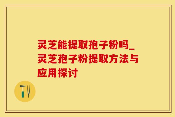灵芝能提取孢子粉吗_灵芝孢子粉提取方法与应用探讨