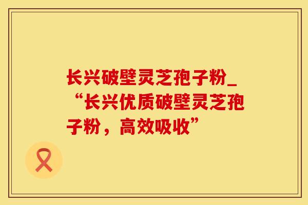 长兴破壁灵芝孢子粉_“长兴优质破壁灵芝孢子粉,高效吸收”