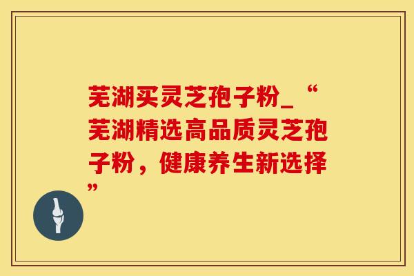 芜湖买灵芝孢子粉_“芜湖精选高品质灵芝孢子粉,健康养生新选择”