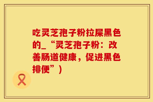 吃灵芝孢子粉拉屎黑色的_“灵芝孢子粉:改善肠道健康,促进黑色排便”)