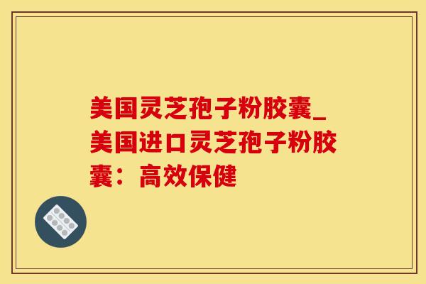 美国灵芝孢子粉胶囊_美国进口灵芝孢子粉胶囊：高效保健