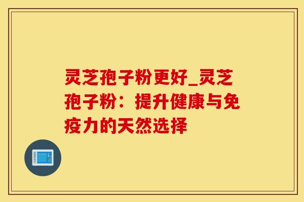 灵芝孢子粉更好_灵芝孢子粉：提升健康与免疫力的天然选择
