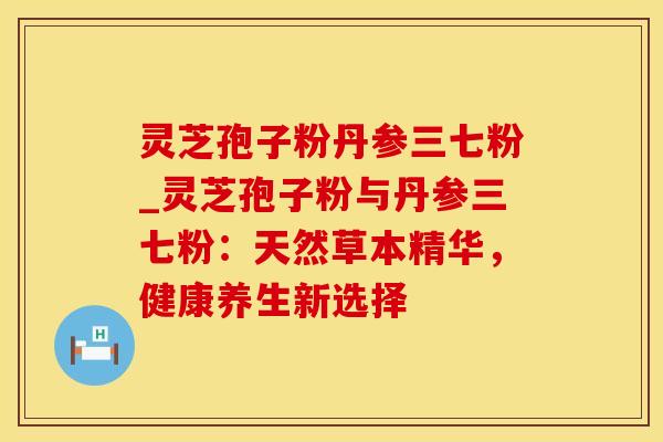 灵芝孢子粉丹参三七粉_灵芝孢子粉与丹参三七粉:天然草本精华,健康养生新选择