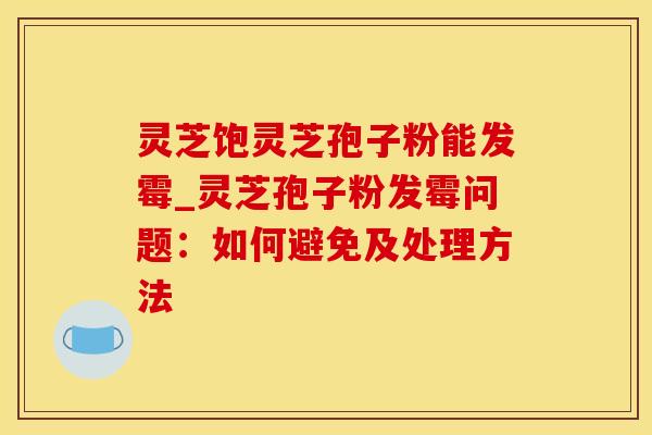 灵芝饱灵芝孢子粉能发霉_灵芝孢子粉发霉问题：如何避免及处理方法