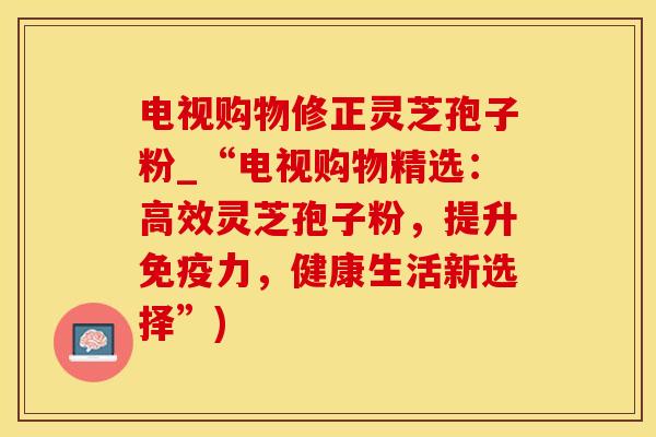 电视购物修正灵芝孢子粉_“电视购物精选:高效灵芝孢子粉,提升免疫力,健康生活新选择”)