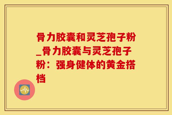 骨力胶囊和灵芝孢子粉_骨力胶囊与灵芝孢子粉:强身健体的黄金搭档