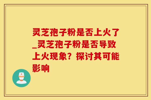 灵芝孢子粉是否上火了_灵芝孢子粉是否导致上火现象?探讨其可能影响