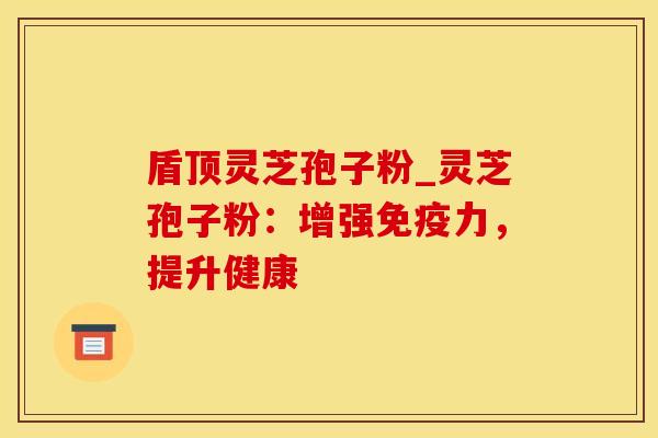 盾顶灵芝孢子粉_灵芝孢子粉:增强免疫力,提升健康