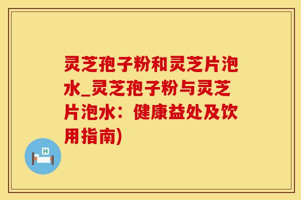 灵芝孢子粉和灵芝片泡水_灵芝孢子粉与灵芝片泡水:健康益处及饮用指南)