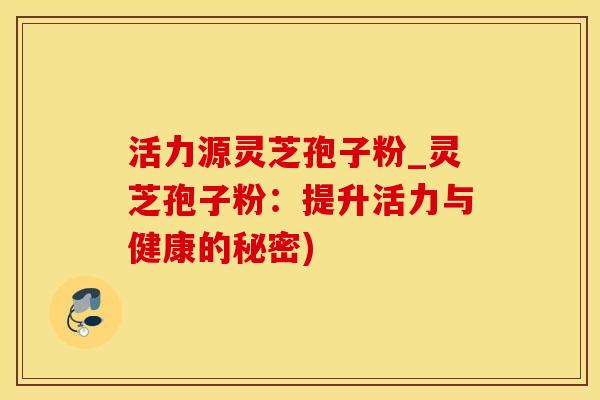 活力源灵芝孢子粉_灵芝孢子粉:提升活力与健康的秘密)