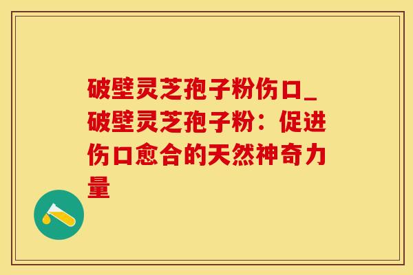 破壁灵芝孢子粉伤口_破壁灵芝孢子粉:促进伤口愈合的天然神奇力量
