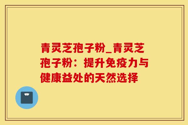 青灵芝孢子粉_青灵芝孢子粉:提升免疫力与健康益处的天然选择