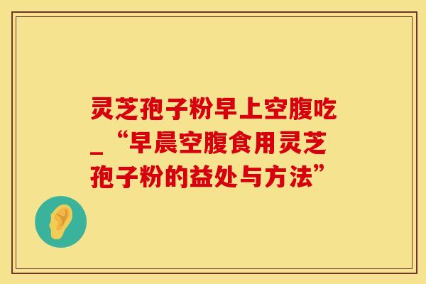 灵芝孢子粉早上空腹吃_“早晨空腹食用灵芝孢子粉的益处与方法”