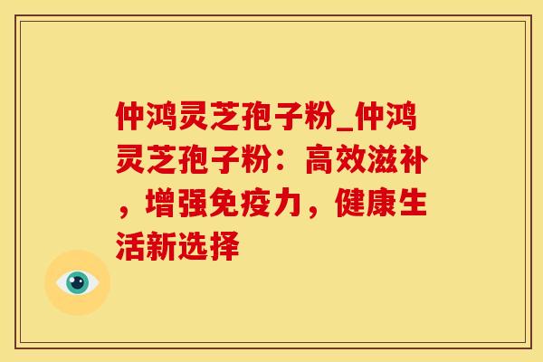 仲鸿灵芝孢子粉_仲鸿灵芝孢子粉：高效滋补，增强免疫力，健康生活新选择