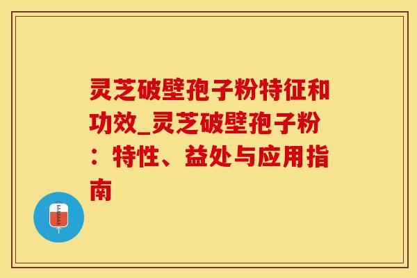 灵芝破壁孢子粉特征和功效_灵芝破壁孢子粉：特性、益处与应用指南