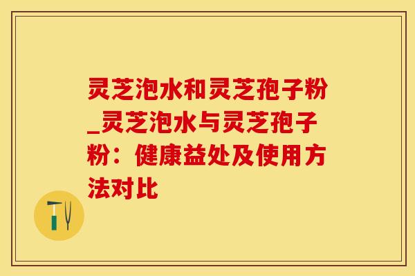 灵芝泡水和灵芝孢子粉_灵芝泡水与灵芝孢子粉:健康益处及使用方法对比