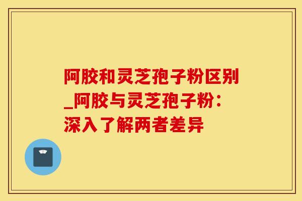 阿胶和灵芝孢子粉区别_阿胶与灵芝孢子粉:深入了解两者差异