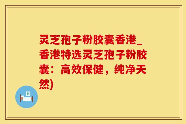灵芝孢子粉胶囊香港_香港特选灵芝孢子粉胶囊:高效保健,纯净天然)