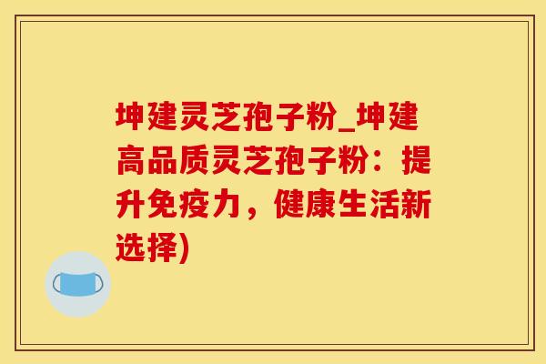 坤建灵芝孢子粉_坤建高品质灵芝孢子粉：提升免疫力，健康生活新选择)