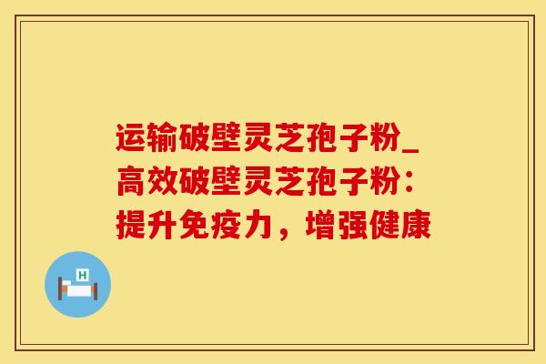 运输破壁灵芝孢子粉_高效破壁灵芝孢子粉:提升免疫力,增强健康