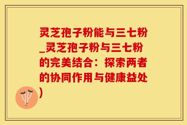 灵芝孢子粉能与三七粉_灵芝孢子粉与三七粉的完美结合:探索两者的协同作用与健康益处)