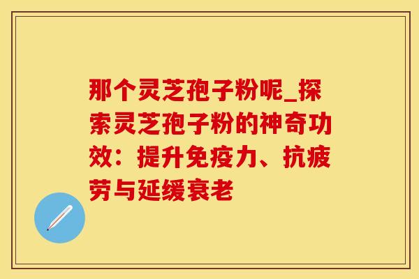 那个灵芝孢子粉呢_探索灵芝孢子粉的神奇功效:提升免疫力、抗疲劳与延缓衰老
