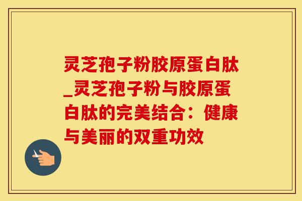 灵芝孢子粉胶原蛋白肽_灵芝孢子粉与胶原蛋白肽的完美结合：健康与美丽的双重功效