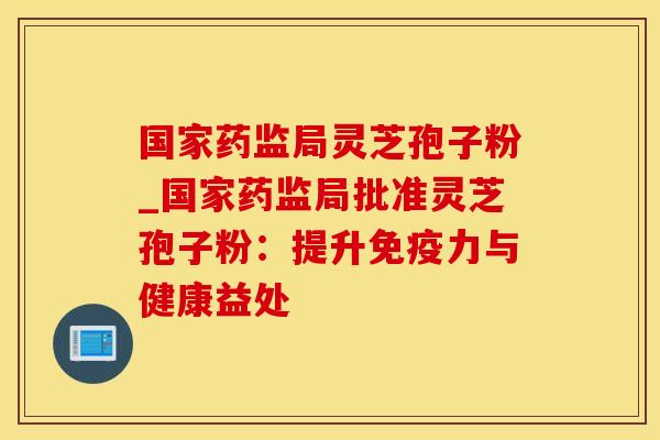 国家药监局灵芝孢子粉_国家药监局批准灵芝孢子粉：提升免疫力与健康益处