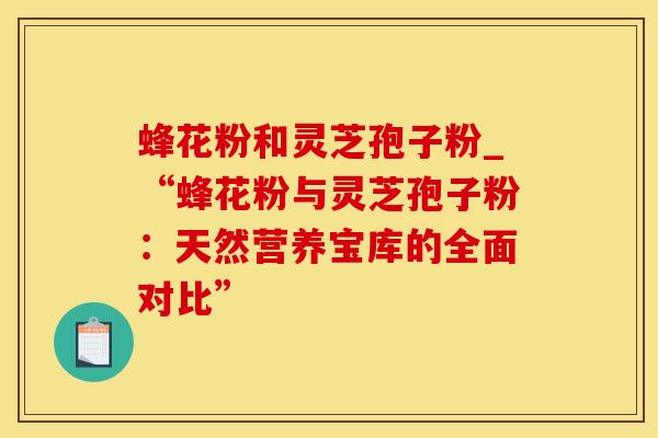 蜂花粉和灵芝孢子粉_“蜂花粉与灵芝孢子粉:天然营养宝库的全面对比”