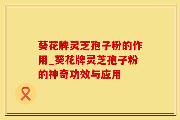 葵花牌灵芝孢子粉的作用_葵花牌灵芝孢子粉的神奇功效与应用