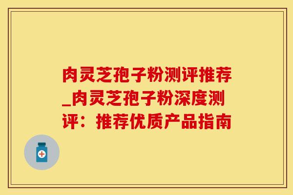 肉灵芝孢子粉测评推荐_肉灵芝孢子粉深度测评:推荐优质产品指南
