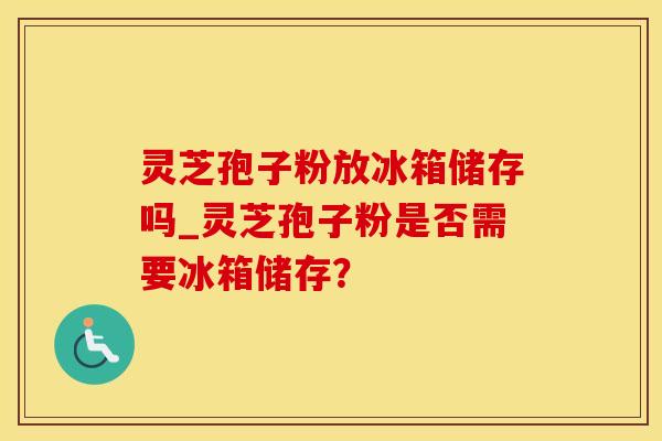 灵芝孢子粉放冰箱储存吗_灵芝孢子粉是否需要冰箱储存?