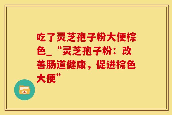 吃了灵芝孢子粉大便棕色_“灵芝孢子粉：改善肠道健康，促进棕色大便”