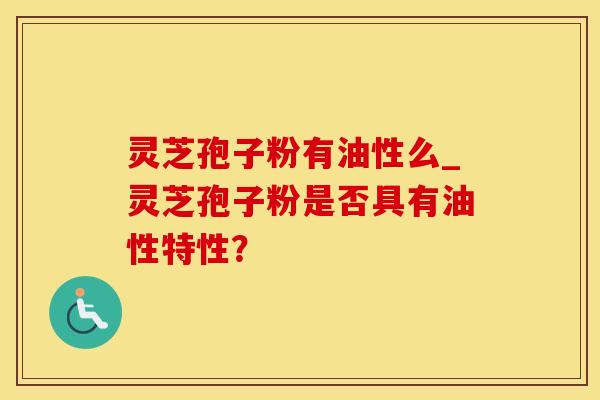 灵芝孢子粉有油性么_灵芝孢子粉是否具有油性特性?