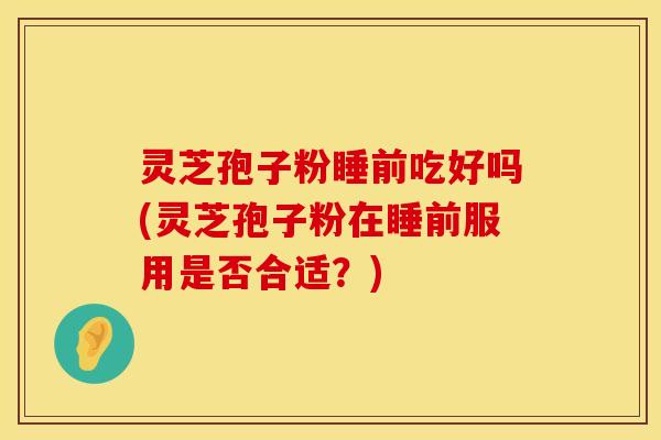 灵芝孢子粉睡前吃好吗(灵芝孢子粉在睡前服用是否合适?)