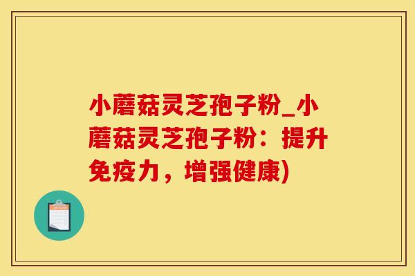 小蘑菇灵芝孢子粉_小蘑菇灵芝孢子粉：提升免疫力，增强健康)