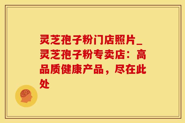 灵芝孢子粉门店照片_灵芝孢子粉专卖店：高品质健康产品，尽在此处