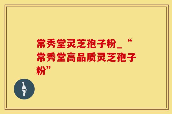 常秀堂灵芝孢子粉_“常秀堂高品质灵芝孢子粉”