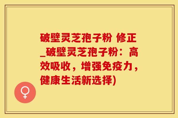 破壁灵芝孢子粉 修正_破壁灵芝孢子粉:高效吸收,增强免疫力,健康生活新选择)