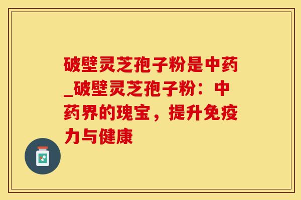 破壁灵芝孢子粉是中药_破壁灵芝孢子粉：中药界的瑰宝，提升免疫力与健康