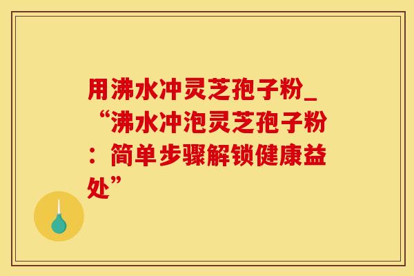 用沸水冲灵芝孢子粉_“沸水冲泡灵芝孢子粉:简单步骤解锁健康益处”