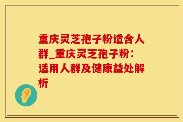 重庆灵芝孢子粉适合人群_重庆灵芝孢子粉:适用人群及健康益处解析