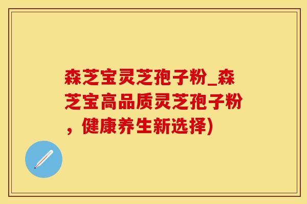 森芝宝灵芝孢子粉_森芝宝高品质灵芝孢子粉，健康养生新选择)