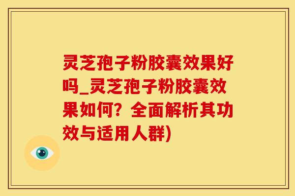 灵芝孢子粉胶囊效果好吗_灵芝孢子粉胶囊效果如何?全面解析其功效与适用人群)