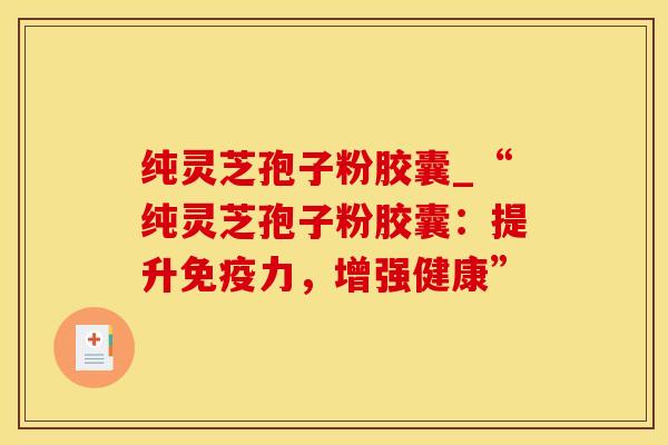 纯灵芝孢子粉胶囊_“纯灵芝孢子粉胶囊:提升免疫力,增强健康”